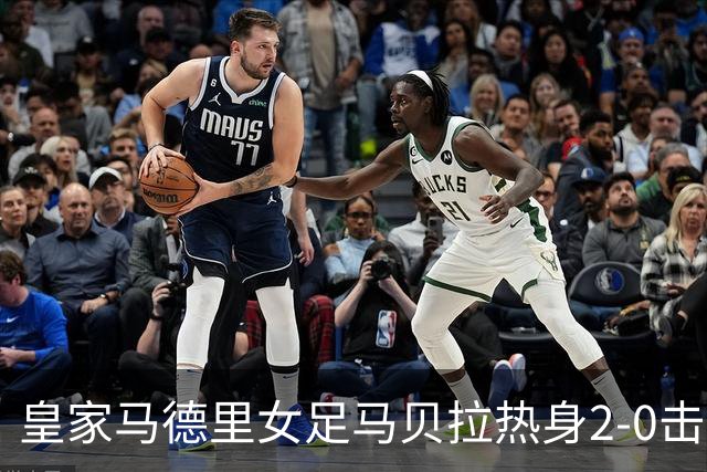皇家马德里女足马贝拉热身2-0击败水晶宫：深度检验与战术调整的胜利